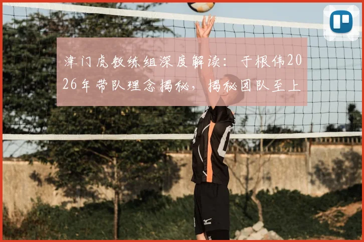 津门虎教练组深度解读：于根伟2026年带队理念揭秘，揭秘团队至上的管理艺术如何凝聚球队