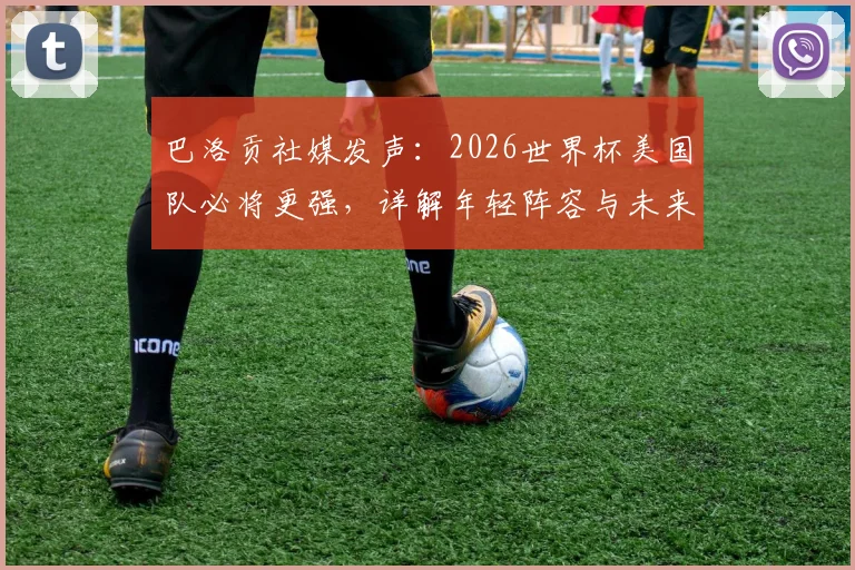 巴洛贡社媒发声：2026世界杯美国队必将更强，详解年轻阵容与未来挑战