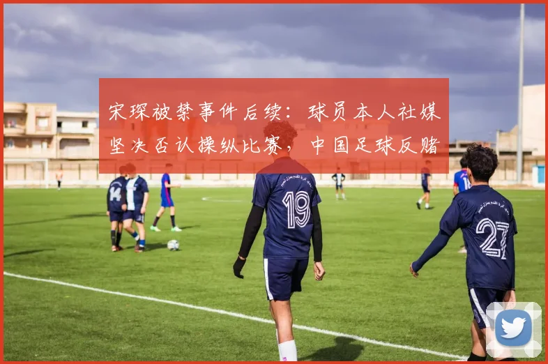 宋琛被禁事件后续:球员本人社媒坚决否认操纵比赛,中国足球反赌扫黑持续深入