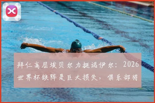 拜仁高层埃贝尔力挺诺伊尔：2026世界杯缺阵是巨大损失，俱乐部将全力支持其康复