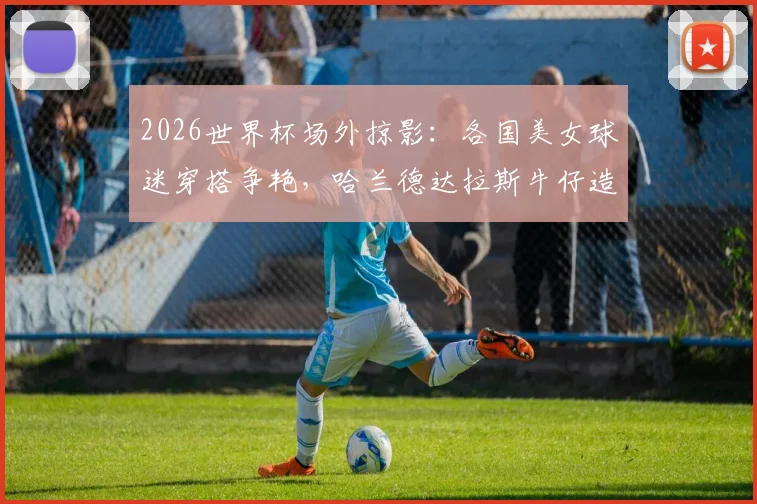 2026世界杯场外掠影:各国美女球迷穿搭争艳,哈兰德达拉斯牛仔造型吸睛指南