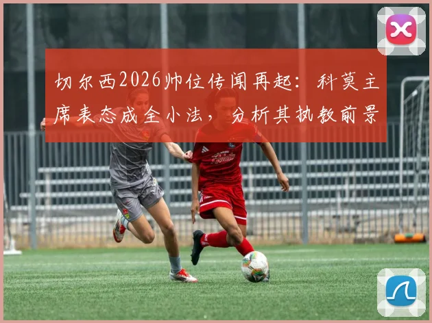 切尔西2026帅位传闻再起：科莫主席表态成全小法，分析其执教前景与蓝军选帅逻辑