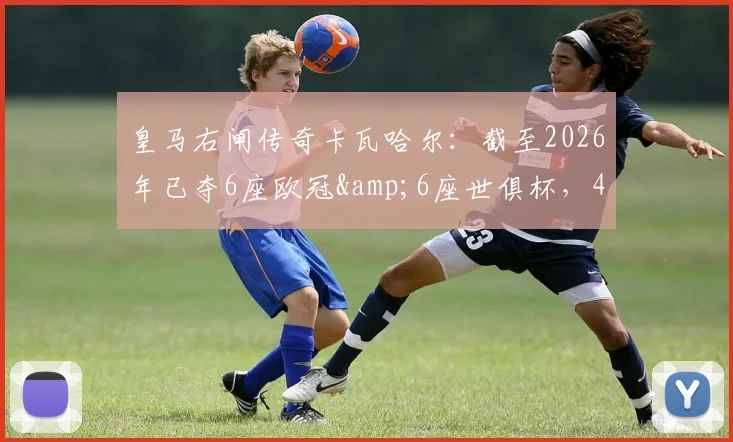 皇马右闸传奇卡瓦哈尔:截至2026年已夺6座欧冠&6座世俱杯,4次西甲冠军,他的技术特点与队史地位解析
