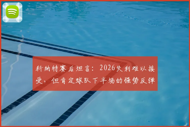 科纳特赛后坦言:2026失利难以接受,但肯定球队下半场的强势反弹,深度解析比赛进程