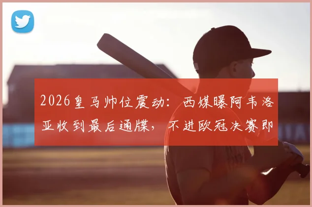 2026皇马帅位震动：西媒曝阿韦洛亚收到最后通牒，不进欧冠决赛即下课，最新动态解读