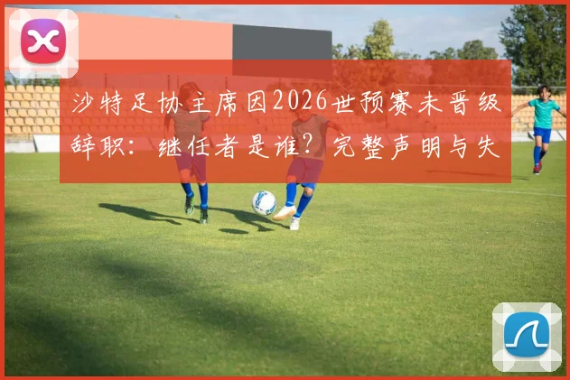 沙特足协主席因2026世预赛未晋级辞职:继任者是谁?完整声明与失败原因深度分析