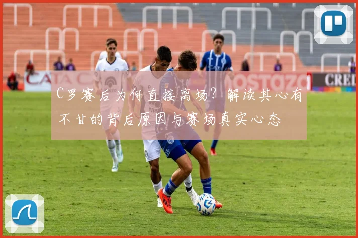 C罗赛后为何直接离场？解读其心有不甘的背后原因与赛场真实心态