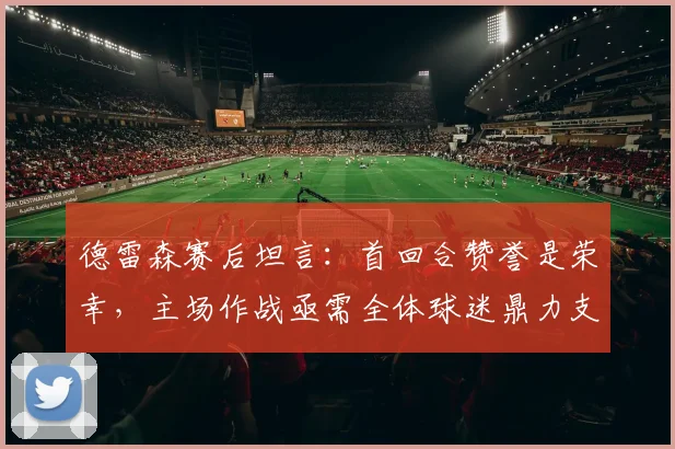 德雷森赛后坦言:首回合赞誉是荣幸,主场作战亟需全体球迷鼎力支持,解析其关键作用