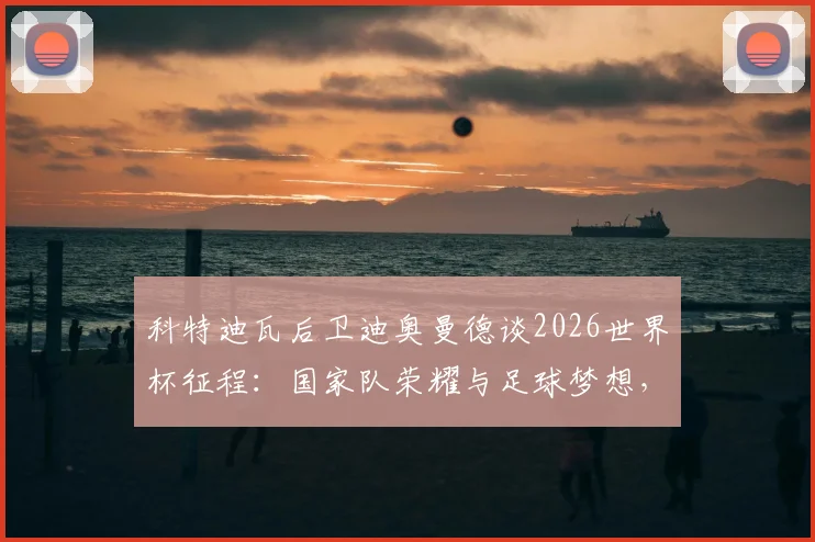 科特迪瓦后卫迪奥曼德谈2026世界杯征程:国家队荣耀与足球梦想,年轻球员如何理解这份自豪