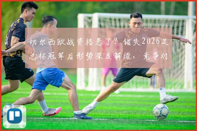 切尔西欧战资格悬了？错失2026足总杯冠军后形势深度解读，竞争对手分析与剩余赛程展望