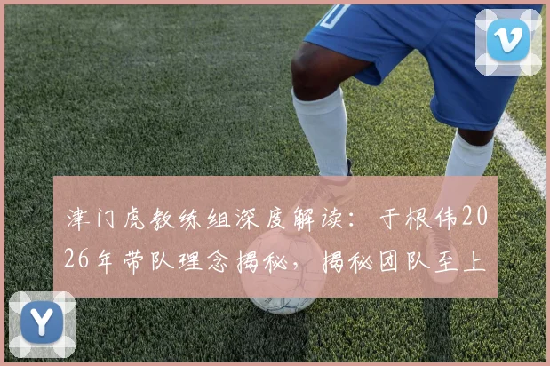 津门虎教练组深度解读：于根伟2026年带队理念揭秘，揭秘团队至上的管理艺术如何凝聚球队