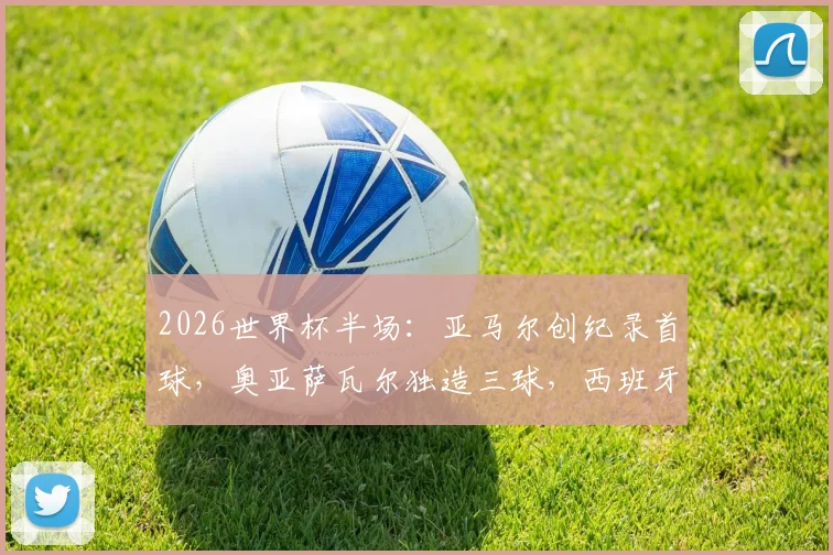 2026世界杯半场：亚马尔创纪录首球，奥亚萨瓦尔独造三球，西班牙3-0沙特战术与球员表现深度解析