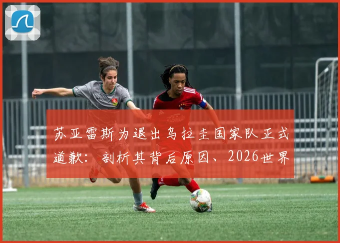 苏亚雷斯为退出乌拉圭国家队正式道歉:剖析其背后原因、2026世界杯前景及对球队的真实影响