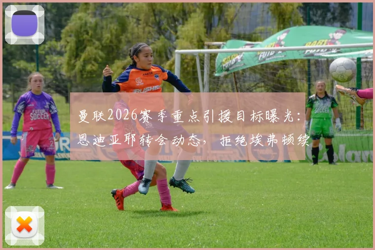 曼联2026赛季重点引援目标曝光:恩迪亚耶转会动态,拒绝埃弗顿续约合同后的去向分析