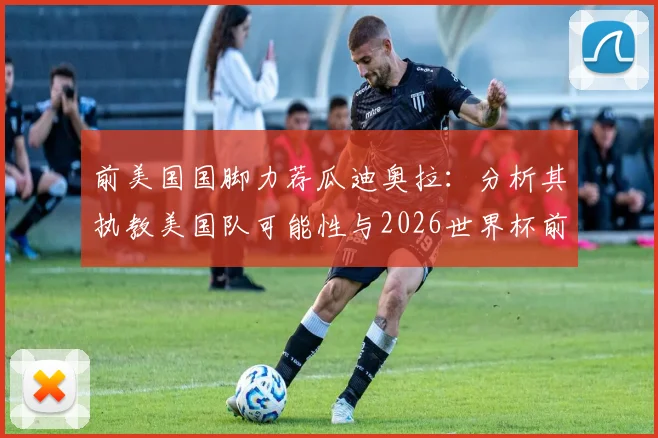 前美国国脚力荐瓜迪奥拉：分析其执教美国队可能性与2026世界杯前景，对球迷市场的巨大影响