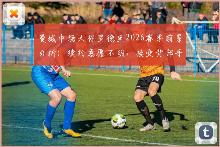 曼城中场大将罗德里2026赛季前景分析：续约意愿不明，接受背部手术，具体复出时间表待定