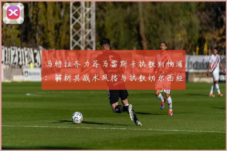 马特拉齐力荐马雷斯卡执教利物浦：解析其战术风格与执教切尔西经历，展望红军2026新愿景