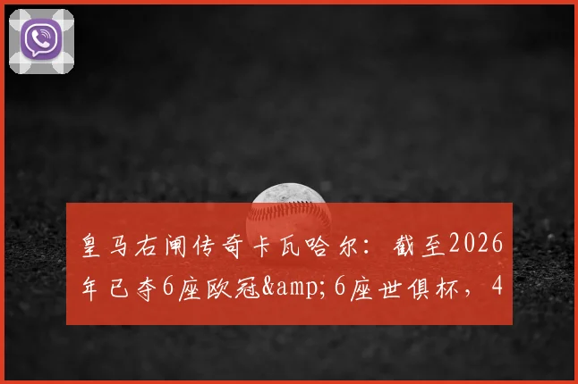 皇马右闸传奇卡瓦哈尔：截至2026年已夺6座欧冠&6座世俱杯，4次西甲冠军，他的技术特点与队史地位解析